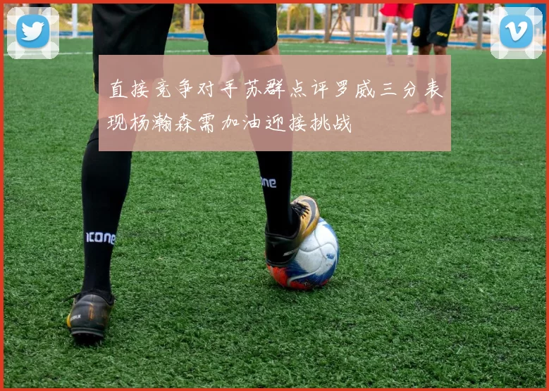 直接竞争对手苏群点评罗威三分表现杨瀚森需加油迎接挑战