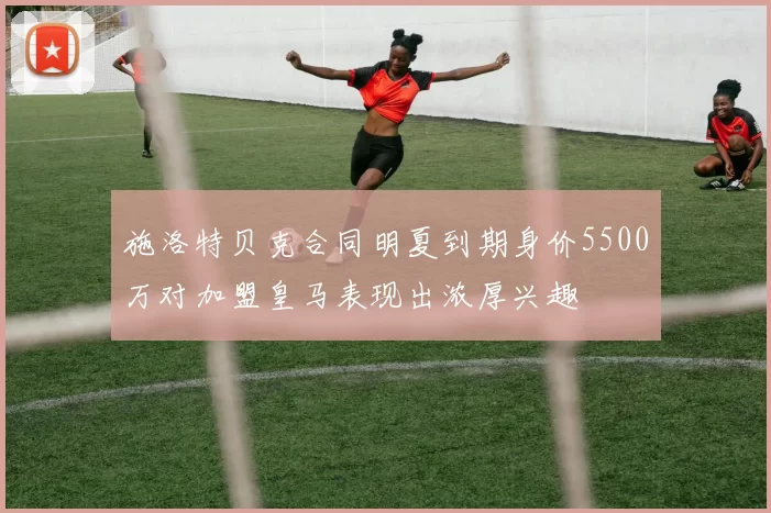 施洛特贝克合同明夏到期身价5500万对加盟皇马表现出浓厚兴趣