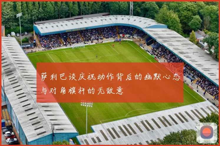 萨利巴谈庆祝动作背后的幽默心态与对角旗杆的无敌意