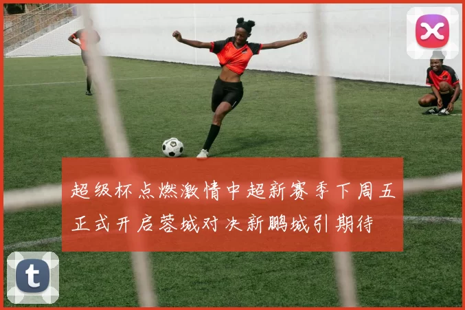 超级杯点燃激情中超新赛季下周五正式开启蓉城对决新鹏城引期待