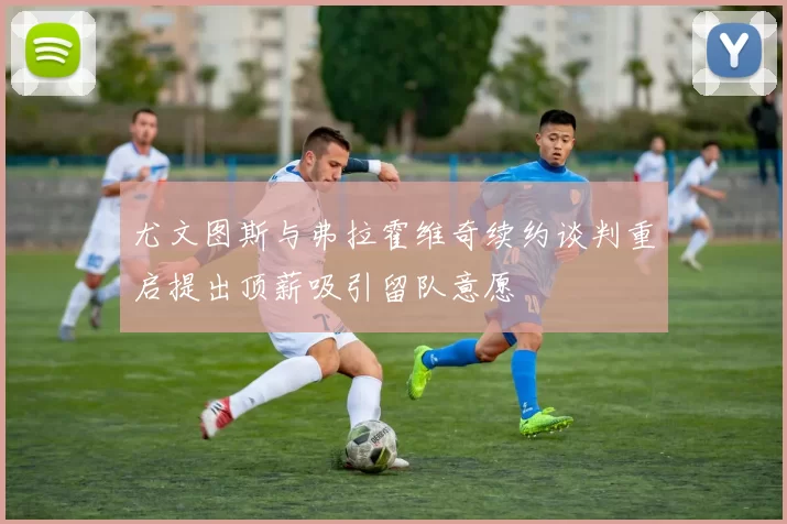 尤文图斯与弗拉霍维奇续约谈判重启提出顶薪吸引留队意愿