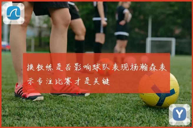 换教练是否影响球队表现杨瀚森表示专注比赛才是关键