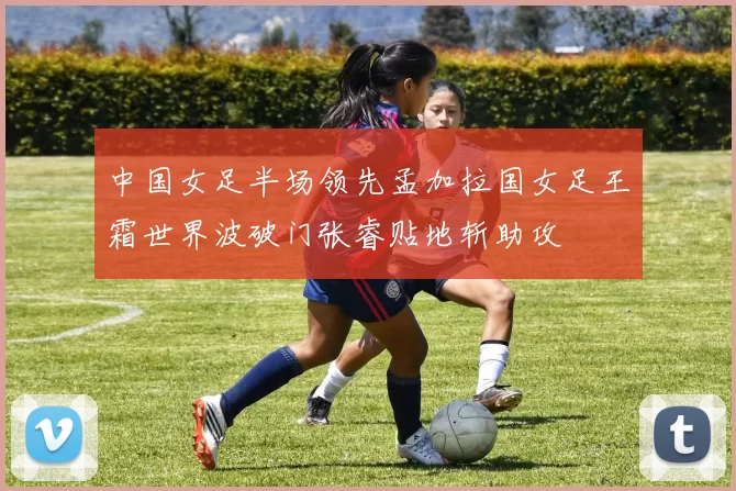 中国女足半场领先孟加拉国女足王霜世界波破门张睿贴地斩助攻