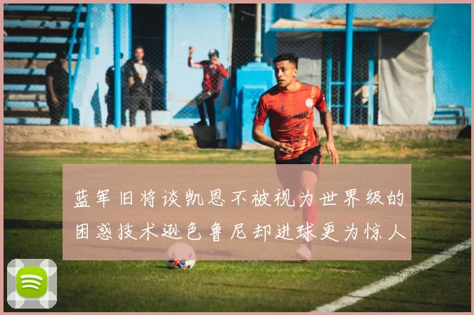 蓝军旧将谈凯恩不被视为世界级的困惑技术逊色鲁尼却进球更为惊人