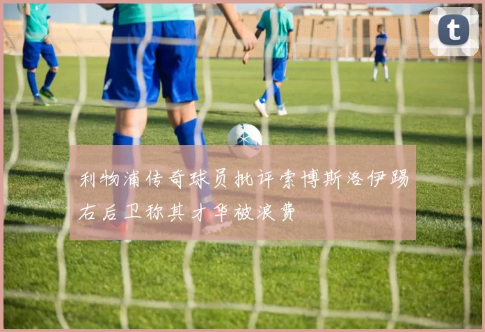 利物浦传奇球员批评索博斯洛伊踢右后卫称其才华被浪费