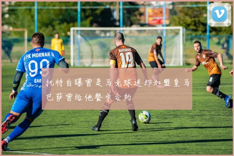 托特自曝曾是马竞球迷却加盟皇马巴萨曾给他餐巾合约