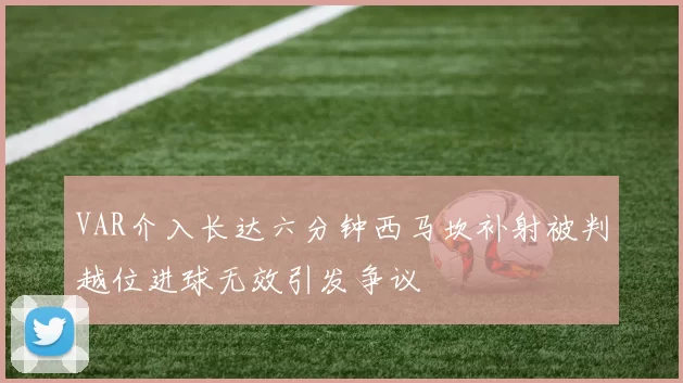 VAR介入长达六分钟西马坎补射被判越位进球无效引发争议