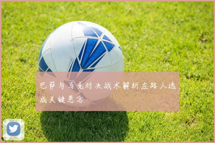 巴萨与马竞对决战术解析左路人选成关键悬念