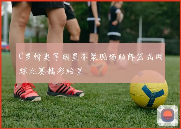 C罗特奥等明星齐聚现场助阵笼式网球比赛精彩纷呈