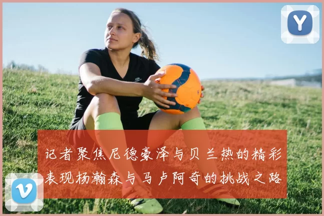 记者聚焦尼德豪泽与贝兰热的精彩表现杨瀚森与马卢阿奇的挑战之路依旧艰难