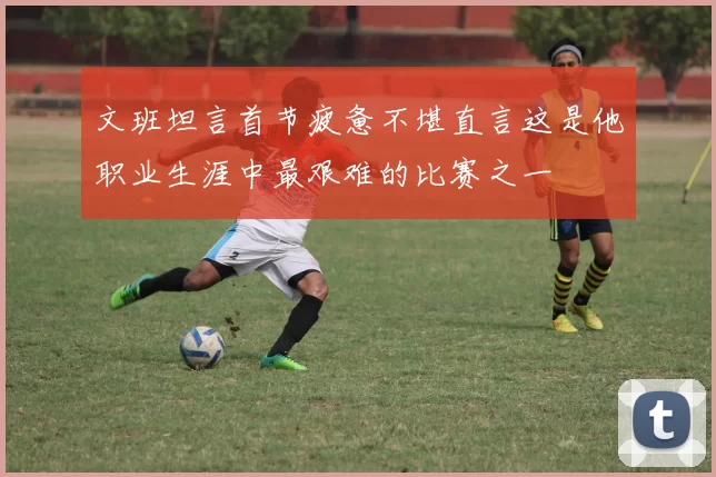 文班坦言首节疲惫不堪直言这是他职业生涯中最艰难的比赛之一