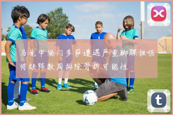 马竞中场门多萨遭遇严重脚踝扭伤将缺阵数周排除骨折可能性