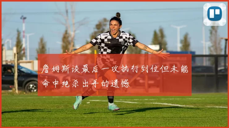 詹姆斯谈最后一攻执行到位但未能命中绝杀出手的遗憾