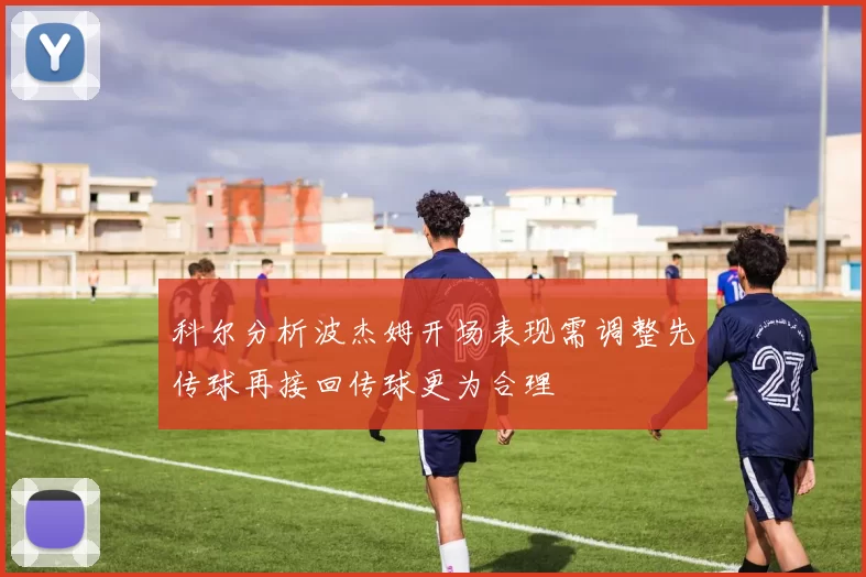 科尔分析波杰姆开场表现需调整先传球再接回传球更为合理