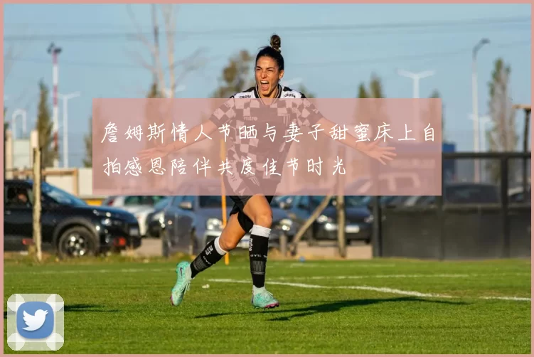 詹姆斯情人节晒与妻子甜蜜床上自拍感恩陪伴共度佳节时光