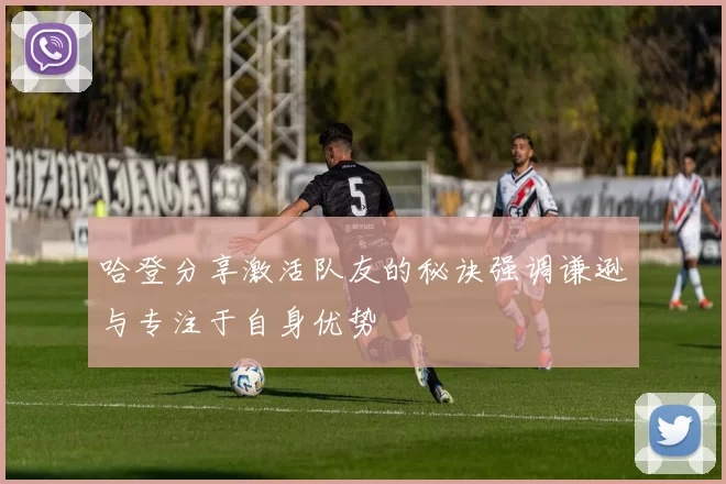 哈登分享激活队友的秘诀强调谦逊与专注于自身优势
