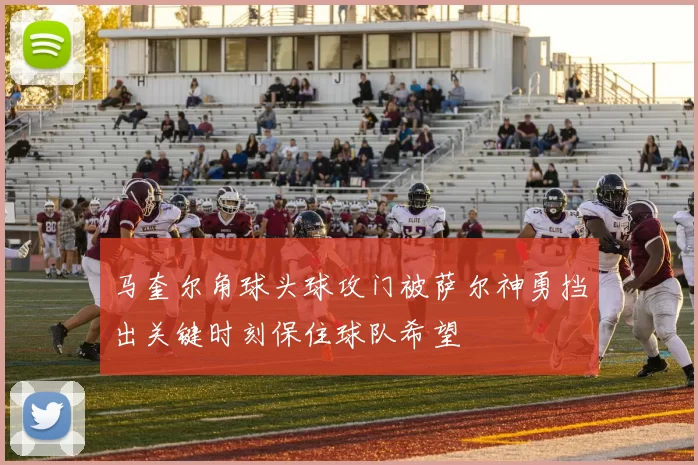 马奎尔角球头球攻门被萨尔神勇挡出关键时刻保住球队希望