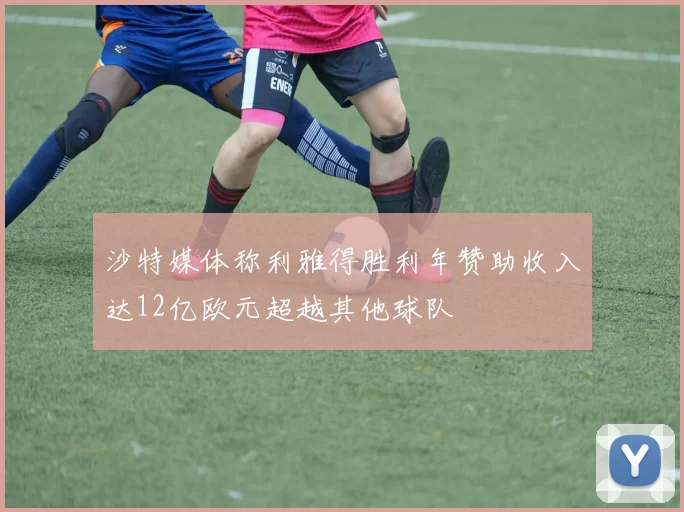 沙特媒体称利雅得胜利年赞助收入达12亿欧元超越其他球队