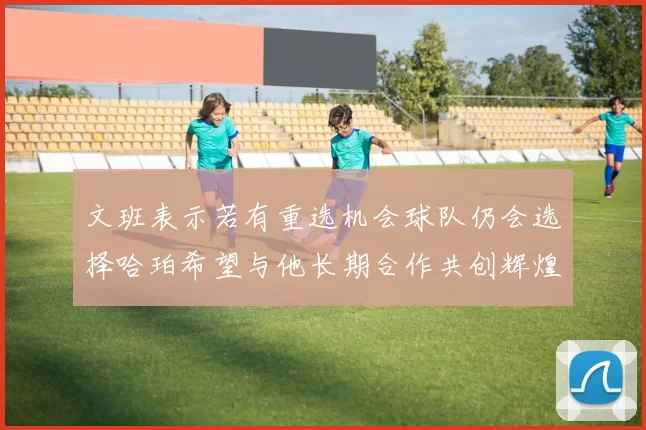 文班表示若有重选机会球队仍会选择哈珀希望与他长期合作共创辉煌