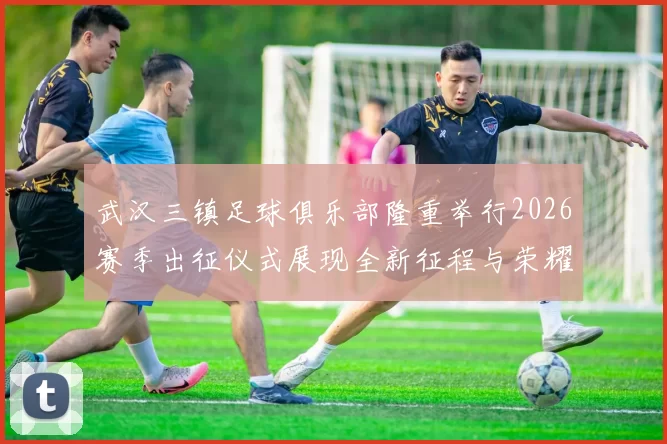 武汉三镇足球俱乐部隆重举行2026赛季出征仪式展现全新征程与荣耀追求
