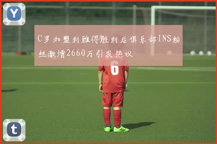 C罗加盟利雅得胜利后俱乐部INS粉丝激增2660万引发热议