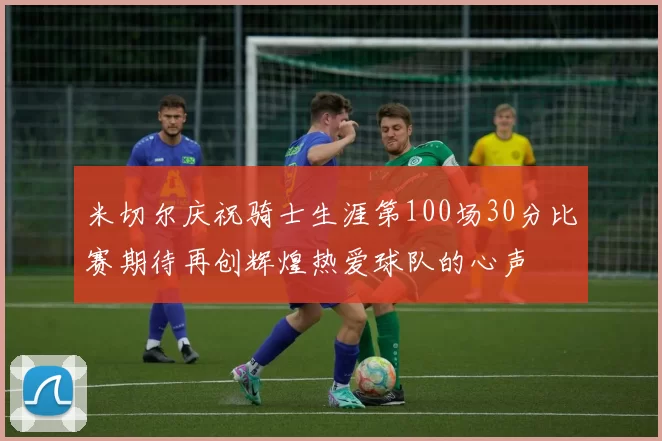 米切尔庆祝骑士生涯第100场30分比赛期待再创辉煌热爱球队的心声